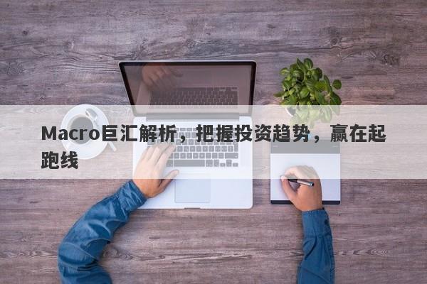 Macro巨汇解析，把握投资趋势，赢在起跑线