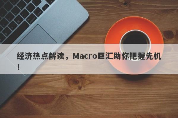 经济热点解读，Macro巨汇助你把握先机！