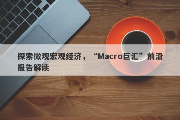 探索微观宏观经济，“Macro巨汇”前沿报告解读