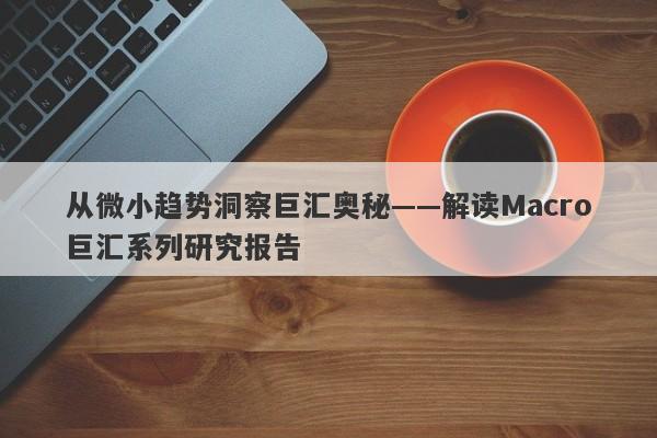 从微小趋势洞察巨汇奥秘——解读Macro巨汇系列研究报告
