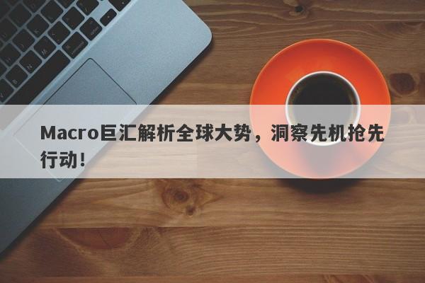 Macro巨汇解析全球大势，洞察先机抢先行动！