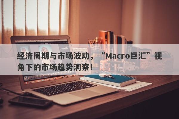 经济周期与市场波动，“Macro巨汇”视角下的市场趋势洞察！