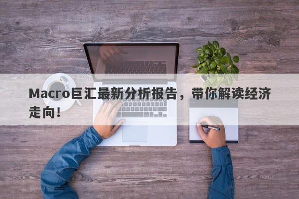 Macro巨汇最新分析报告，带你解读经济走向！