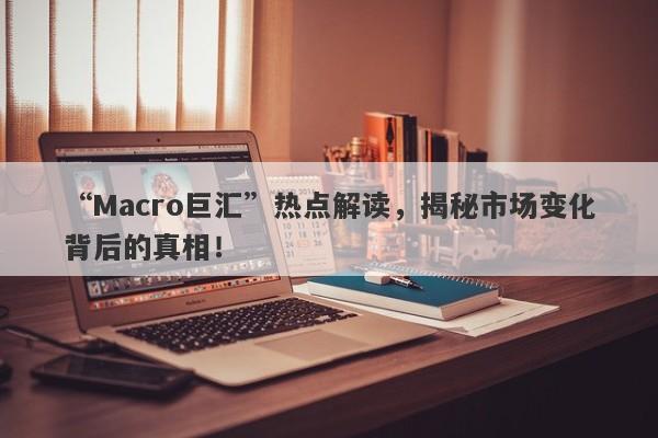“Macro巨汇”热点解读，揭秘市场变化背后的真相！