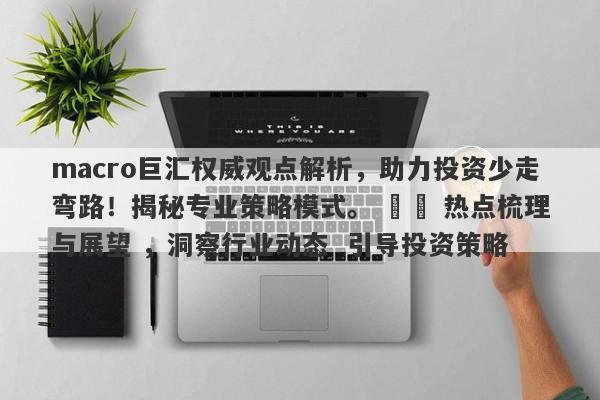 macro巨汇权威观点解析，助力投资少走弯路！揭秘专业策略模式。 ​​ 热点梳理与展望 ，洞察行业动态  引导投资策略