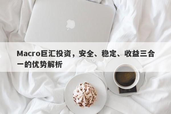 Macro巨汇投资，安全、稳定、收益三合一的优势解析