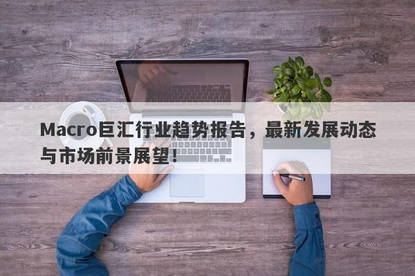 Macro巨汇行业趋势报告，最新发展动态与市场前景展望！