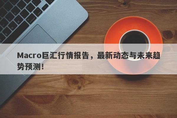 Macro巨汇行情报告，最新动态与未来趋势预测！
