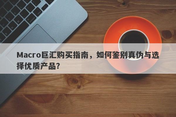 Macro巨汇购买指南，如何鉴别真伪与选择优质产品？