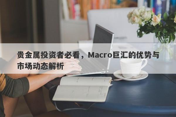贵金属投资者必看，Macro巨汇的优势与市场动态解析