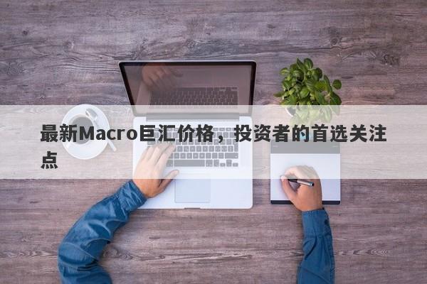 最新Macro巨汇价格，投资者的首选关注点