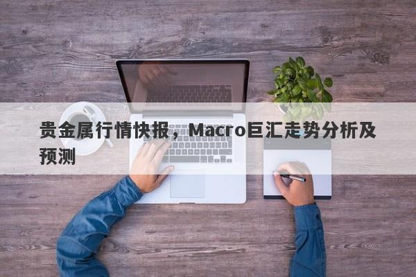 贵金属行情快报，Macro巨汇走势分析及预测