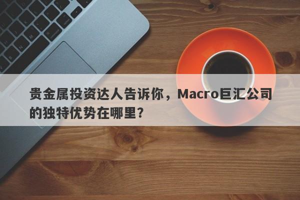 贵金属投资达人告诉你，Macro巨汇公司的独特优势在哪里？