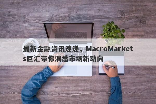 最新金融资讯速递，MacroMarkets巨汇带你洞悉市场新动向