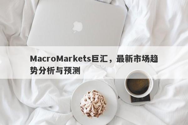 MacroMarkets巨汇，最新市场趋势分析与预测