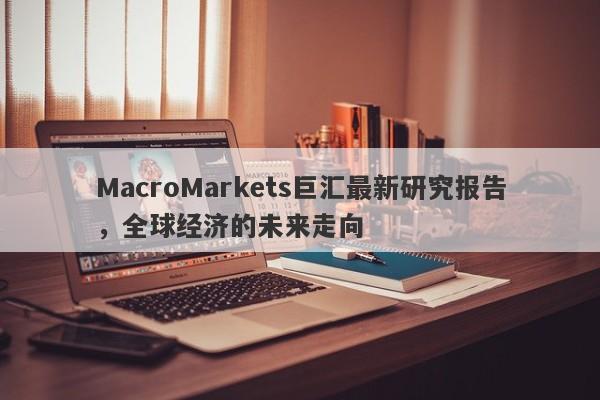 MacroMarkets巨汇最新研究报告，全球经济的未来走向