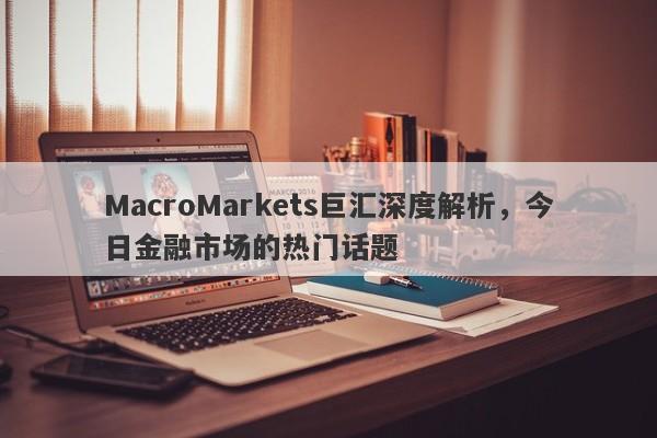 MacroMarkets巨汇深度解析，今日金融市场的热门话题
