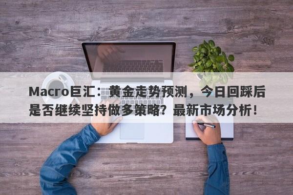 Macro巨汇：黄金走势预测，今日回踩后是否继续坚持做多策略？最新市场分析！