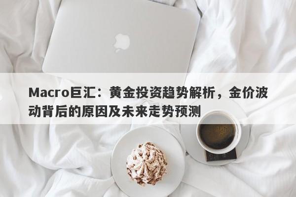 Macro巨汇：黄金投资趋势解析，金价波动背后的原因及未来走势预测