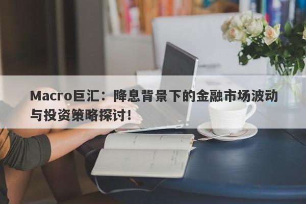 Macro巨汇：降息背景下的金融市场波动与投资策略探讨！