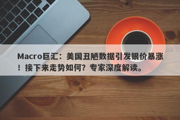 Macro巨汇：美国丑陋数据引发银价暴涨！接下来走势如何？专家深度解读。