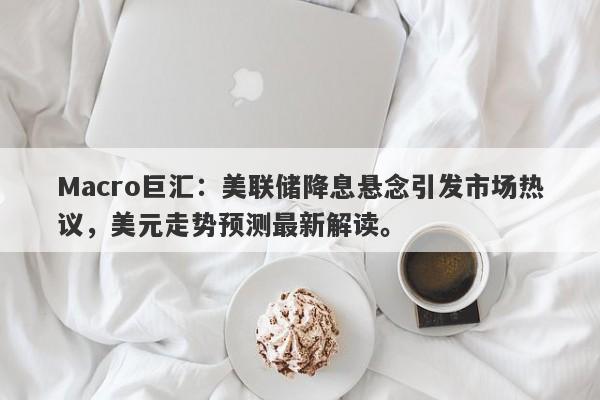 Macro巨汇：美联储降息悬念引发市场热议，美元走势预测最新解读。