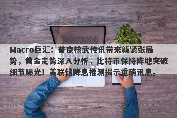 Macro巨汇：普京核武传讯带来新紧张局势，黄金走势深入分析，比特币保持阵地突破细节曝光！美联储降息推测揭示重磅讯息。