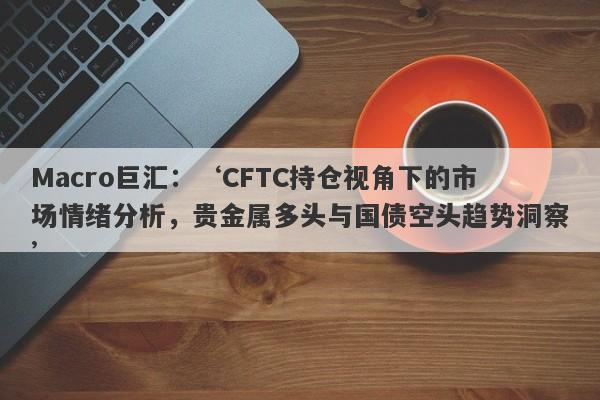 详细阅读:Macro巨汇:‘CFTC持仓视角下的市场情绪分析,贵金属多头与国债空头趋势洞察’ Macro巨汇:‘CFTC持仓视角下的市场情绪分析,贵金属多头与国债空头趋势洞察’