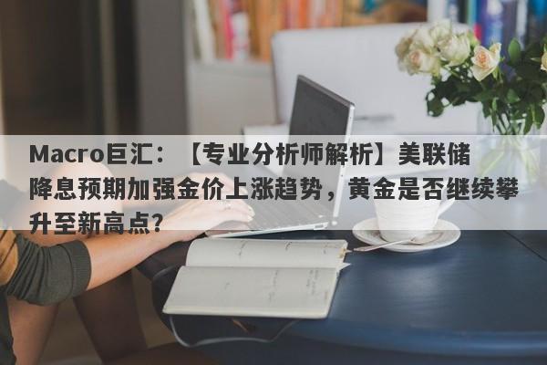 Macro巨汇：【专业分析师解析】美联储降息预期加强金价上涨趋势，黄金是否继续攀升至新高点？