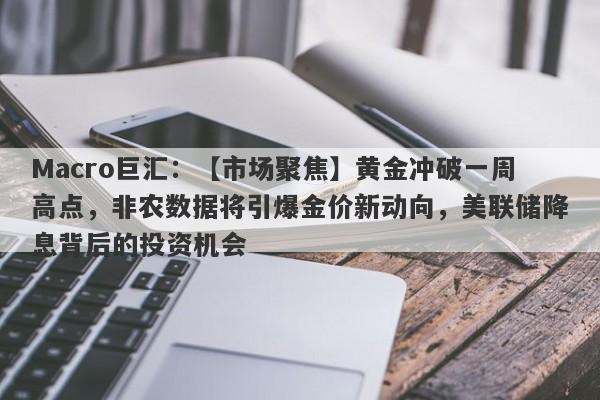 Macro巨汇：【市场聚焦】黄金冲破一周高点，非农数据将引爆金价新动向，美联储降息背后的投资机会