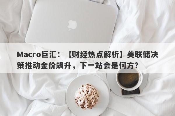 Macro巨汇：【财经热点解析】美联储决策推动金价飙升，下一站会是何方？