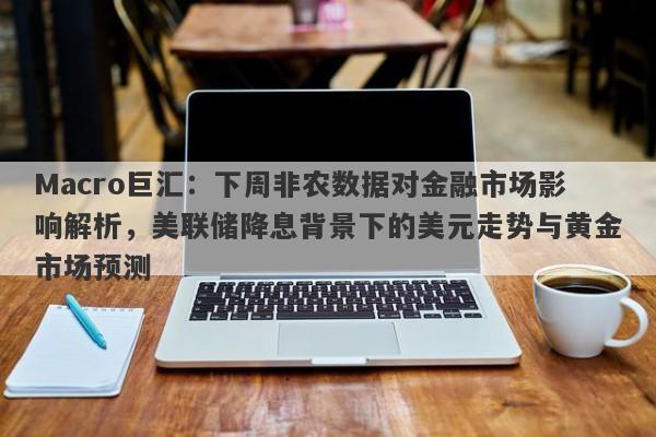 Macro巨汇：下周非农数据对金融市场影响解析，美联储降息背景下的美元走势与黄金市场预测