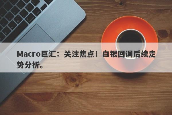 Macro巨汇：关注焦点！白银回调后续走势分析。