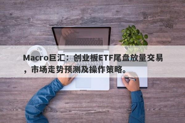 Macro巨汇：创业板ETF尾盘放量交易，市场走势预测及操作策略。