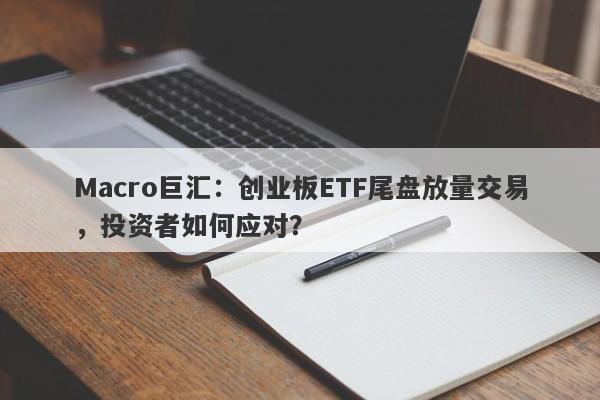 Macro巨汇：创业板ETF尾盘放量交易，投资者如何应对？