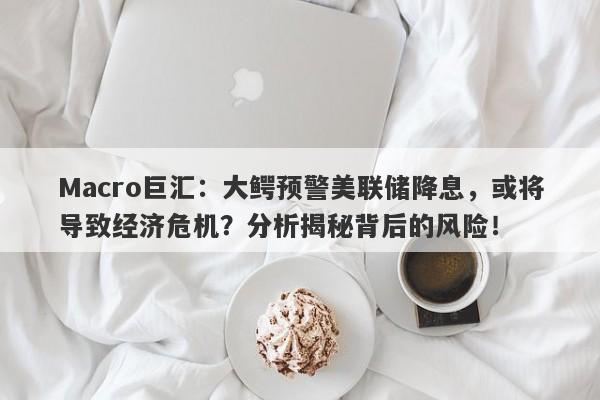 Macro巨汇：大鳄预警美联储降息，或将导致经济危机？分析揭秘背后的风险！