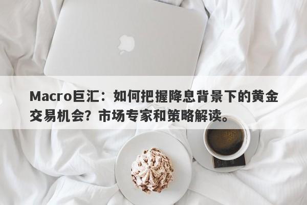 Macro巨汇：如何把握降息背景下的黄金交易机会？市场专家和策略解读。