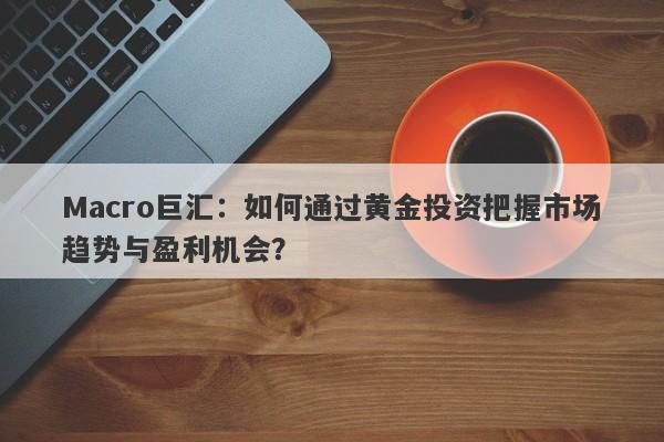 Macro巨汇：如何通过黄金投资把握市场趋势与盈利机会？