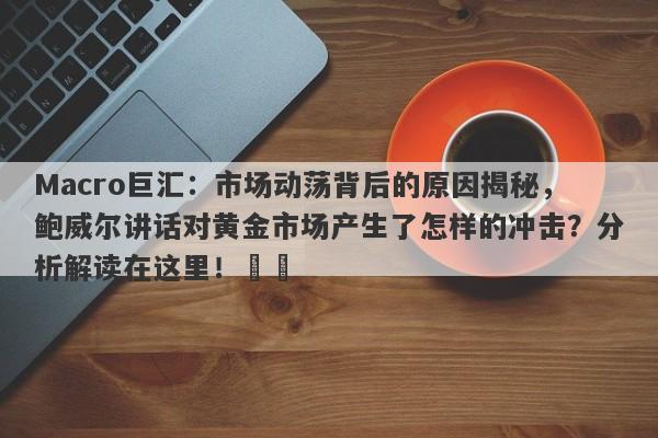 Macro巨汇：市场动荡背后的原因揭秘，鲍威尔讲话对黄金市场产生了怎样的冲击？分析解读在这里！​​