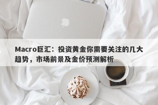 Macro巨汇：投资黄金你需要关注的几大趋势，市场前景及金价预测解析