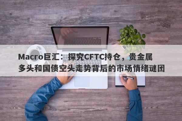 Macro巨汇：探究CFTC持仓，贵金属多头和国债空头走势背后的市场情绪谜团
