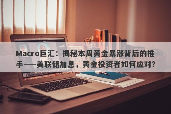 Macro巨汇：揭秘本周黄金暴涨背后的推手——美联储加息，黄金投资者如何应对？