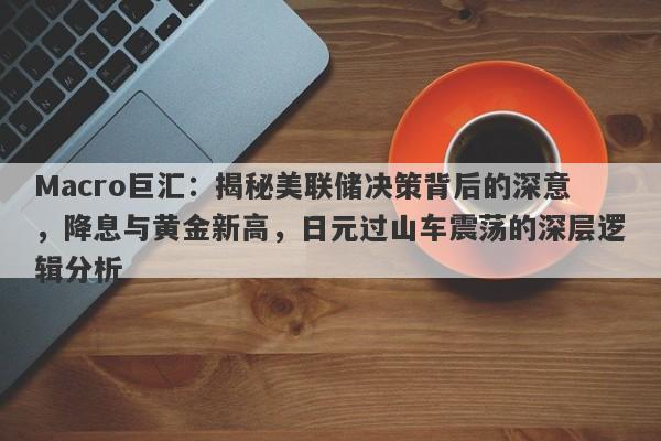 Macro巨汇：揭秘美联储决策背后的深意，降息与黄金新高，日元过山车震荡的深层逻辑分析
