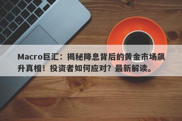 Macro巨汇：揭秘降息背后的黄金市场飙升真相！投资者如何应对？最新解读。