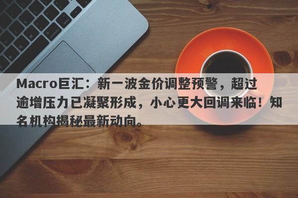 Macro巨汇：新一波金价调整预警，超过逾增压力已凝聚形成，小心更大回调来临！知名机构揭秘最新动向。