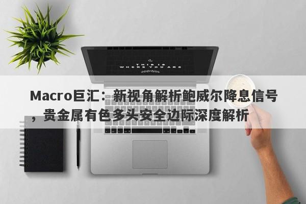 Macro巨汇：新视角解析鲍威尔降息信号，贵金属有色多头安全边际深度解析
