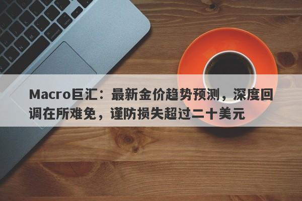 详细阅读:Macro巨汇:最新金价趋势预测,深度回调在所难免,谨防损失超过二十美元 Macro巨汇:最新金价趋势预测,深度回调在所难免,谨防损失超过二十美元