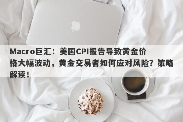 Macro巨汇：美国CPI报告导致黄金价格大幅波动，黄金交易者如何应对风险？策略解读！