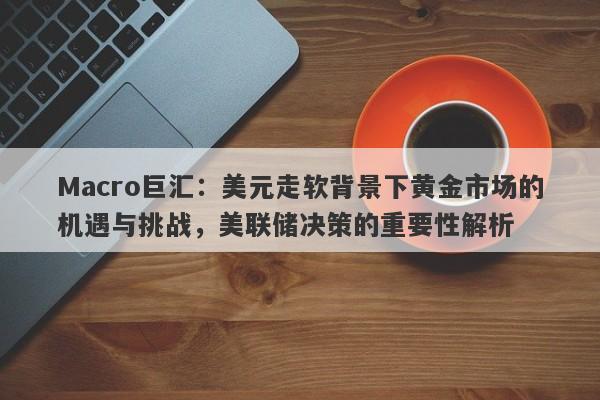 Macro巨汇：美元走软背景下黄金市场的机遇与挑战，美联储决策的重要性解析