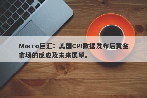 Macro巨汇：美国CPI数据发布后黄金市场的反应及未来展望。